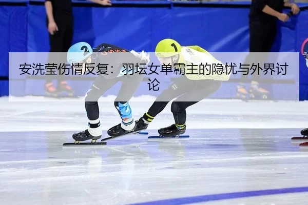 安洗莹伤情反复：羽坛女单霸主的隐忧与外界讨论